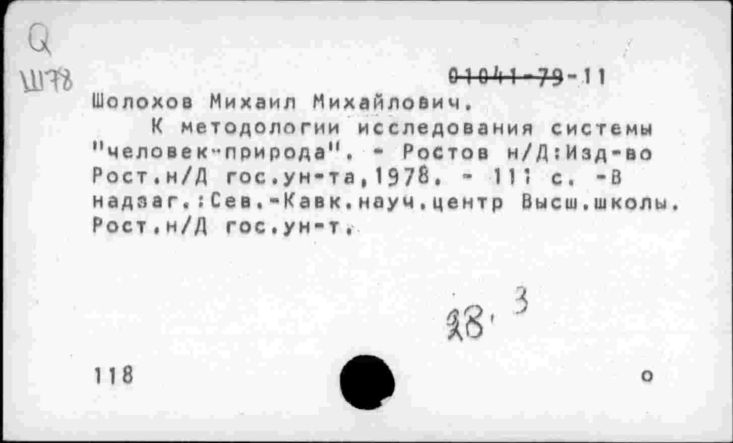 ﻿0-1 ОМ-79-11 Шолохов Михаил Михайлович,
К методологии исследования системы "человек-природа". - Ростов н/Д:Изд-во Рост.н/Д гос.ун-та,1978. - 111 с. -В надз а г«;Сев.-Кавк.науч,центр Высш.школы. Рост.н/Д гос.ун-т.